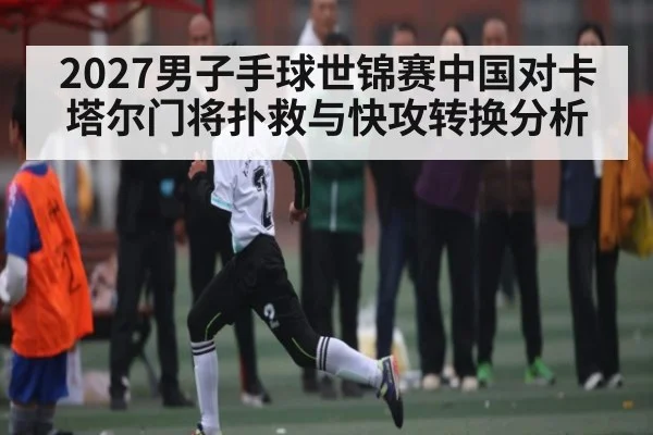 2027男子手球世锦赛中国对卡塔尔门将扑救与快攻转换分析
